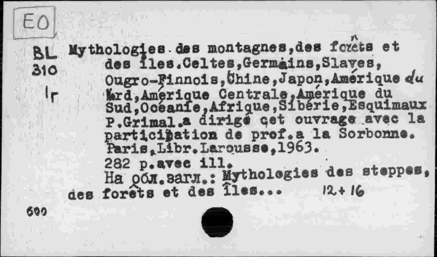 ﻿ЕО
bL
Зю
«г
Mythologies-des montagnes,dee fcxets et des îles.Celtes,Germains,Slaves, Ougro-?innois »fehine,Japon,Amérique du ■ tard,Amérique Centrale.Amérique du Sud,Ooèanie,Afrique,Sibérie»Esquimaux P.Grimai.» dirige qet ouvrage avec la
participation de prof.a la Sorbonne. Paris,Libr.Larousse,19^3.
282 p.avee ill. ,	'	.
На обл.загл.: Mythologies des steppes, des forets et des lies... IX+16
690